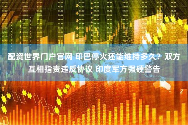 配资世界门户官网 印巴停火还能维持多久？双方互相指责违反协议 印度军方强硬警告