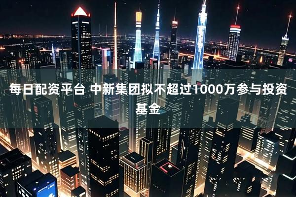 每日配资平台 中新集团拟不超过1000万参与投资基金
