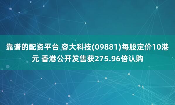 靠谱的配资平台 容大科技(09881)每股定价10港元 香港公开发售获275.96倍认购