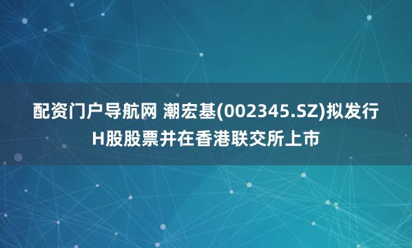 配资门户导航网 潮宏基(002345.SZ)拟发行H股股票并在香港联交所上市