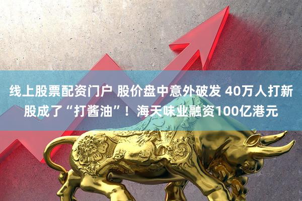线上股票配资门户 股价盘中意外破发 40万人打新股成了“打酱油”！海天味业融资100亿港元