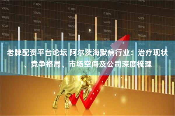 老牌配资平台论坛 阿尔茨海默病行业：治疗现状、竞争格局、市场空间及公司深度梳理