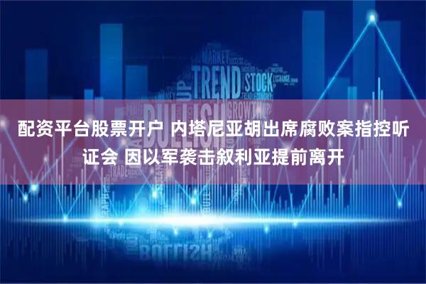 配资平台股票开户 内塔尼亚胡出席腐败案指控听证会 因以军袭击叙利亚提前离开