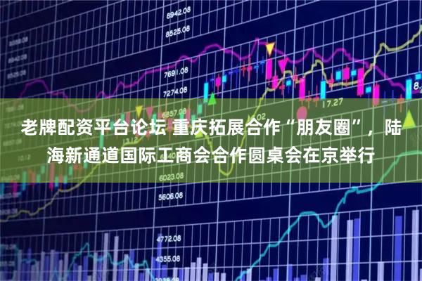 老牌配资平台论坛 重庆拓展合作“朋友圈”，陆海新通道国际工商会合作圆桌会在京举行