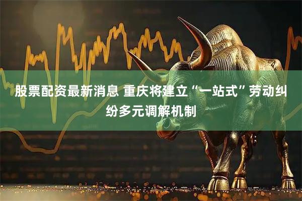 股票配资最新消息 重庆将建立“一站式”劳动纠纷多元调解机制