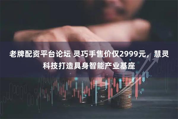 老牌配资平台论坛 灵巧手售价仅2999元，慧灵科技打造具身智能产业基座