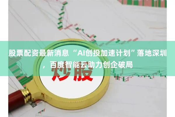 股票配资最新消息 “AI创投加速计划”落地深圳，百度智能云助力创企破局